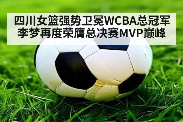 四川女篮强势卫冕WCBA总冠军李梦再度荣膺总决赛MVP巅峰
