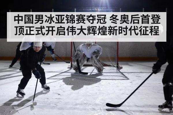 中国男冰亚锦赛夺冠 冬奥后首登顶正式开启伟大辉煌新时代征程