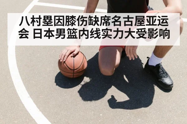 八村塁因膝伤缺席名古屋亚运会 日本男篮内线实力大受影响
